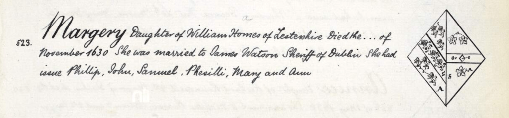 Margery Homes
Daughter of William Homes of Lestershire, died ... November 1630. She was married to James Watson, Sheriff of Dublin. She had issue Phillip, John, Samuel, Pheselli, Mary and Ann.